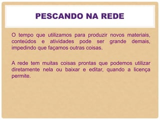 PESCANDO NA REDE
O tempo que utilizamos para produzir novos materiais,
conteúdos e atividades pode ser grande demais,
impedindo que façamos outras coisas.
A rede tem muitas coisas prontas que podemos utilizar
diretamente nela ou baixar e editar, quando a licença
permite.
 