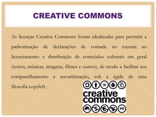 CREATIVE COMMONS
As licenças Creative Commons foram idealizadas para permitir a
padronização de declarações de vontade no tocante ao
licenciamento e distribuição de conteúdos culturais em geral
(textos, músicas, imagens, filmes e outros), de modo a facilitar seu
compartilhamento e recombinação, sob a égide de uma
filosofia copyleft.
 