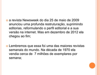  a revista Newsweek do dia 25 de maio de 2009
anunciou uma profunda restruturação, suprimindo
editorias, reformulando o perfil editorial e a sua
versão na internet. Mas em dezembro de 2012 ela
chegou ao fim;
 Lembremos que essa foi uma das maiores revistas
semanais do mundo. Na década de 1970 ela
vendia cerca de 7 milhões de exemplares por
semana;
 