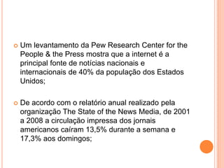  Um levantamento da Pew Research Center for the
People & the Press mostra que a internet é a
principal fonte de notícias nacionais e
internacionais de 40% da população dos Estados
Unidos;
 De acordo com o relatório anual realizado pela
organização The State of the News Media, de 2001
a 2008 a circulação impressa dos jornais
americanos caíram 13,5% durante a semana e
17,3% aos domingos;
 