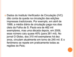  Dados do Instituto Verificador de Circulação (IVC)
dão conta da queda na circulação das edições
impressas tradicionais. Por exemplo, em abril de
1999, a média diária de circulação paga nos dias
úteis da Folha de S. Paulo era de 462 mil
exemplares, mas uma década depois, em 2009,
esse número caiu quase 40% (para 281 mil). No
jornal O Globo, dos 310 mil exemplares há dez
anos, circulam atualmente em torno de 245 mil. E o
fenômeno se repete em praticamente todas as
regiões do País;
 