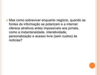  Mas como sobreviver enquanto negócio, quando as
fontes de informação se polarizam e a internet
oferece atrativos antes impossíveis aos jornais,
como a instantaneidade, interatividade,
personalização e acesso livre (sem custos) às
notícias?
 