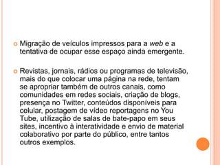  Migração de veículos impressos para a web e a
tentativa de ocupar esse espaço ainda emergente.
 Revistas, jornais, rádios ou programas de televisão,
mais do que colocar uma página na rede, tentam
se apropriar também de outros canais, como
comunidades em redes sociais, criação de blogs,
presença no Twitter, conteúdos disponíveis para
celular, postagem de vídeo reportagens no You
Tube, utilização de salas de bate-papo em seus
sites, incentivo à interatividade e envio de material
colaborativo por parte do público, entre tantos
outros exemplos.
 