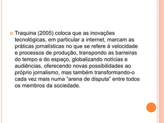  Traquina (2005) coloca que as inovações
tecnológicas, em particular a internet, marcam as
práticas jornalísticas no que se refere à velocidade
e processos de produção, transpondo as barreiras
do tempo e do espaço, globalizando notícias e
audiências, oferecendo novas possibilidades ao
próprio jornalismo, mas também transformando-o
cada vez mais numa “arena de disputa” entre todos
os membros da sociedade.
 