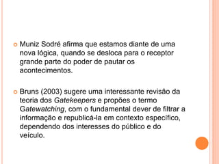  Muniz Sodré afirma que estamos diante de uma
nova lógica, quando se desloca para o receptor
grande parte do poder de pautar os
acontecimentos.
 Bruns (2003) sugere uma interessante revisão da
teoria dos Gatekeepers e propões o termo
Gatewatching, com o fundamental dever de filtrar a
informação e republicá-la em contexto específico,
dependendo dos interesses do público e do
veículo.
 