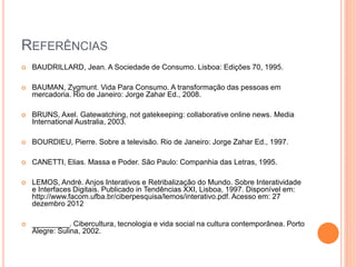 REFERÊNCIAS
 BAUDRILLARD, Jean. A Sociedade de Consumo. Lisboa: Edições 70, 1995.
 BAUMAN, Zygmunt. Vida Para Consumo. A transformação das pessoas em
mercadoria. Rio de Janeiro: Jorge Zahar Ed., 2008.
 BRUNS, Axel. Gatewatching, not gatekeeping: collaborative online news. Media
International Australia, 2003.
 BOURDIEU, Pierre. Sobre a televisão. Rio de Janeiro: Jorge Zahar Ed., 1997.
 CANETTI, Elias. Massa e Poder. São Paulo: Companhia das Letras, 1995.
 LEMOS, André. Anjos Interativos e Retribalização do Mundo. Sobre Interatividade
e Interfaces Digitais. Publicado in Tendências XXI, Lisboa, 1997. Disponível em:
http://www.facom.ufba.br/ciberpesquisa/lemos/interativo.pdf. Acesso em: 27
dezembro 2012
 _________. Cibercultura, tecnologia e vida social na cultura contemporânea. Porto
Alegre: Sulina, 2002.
 