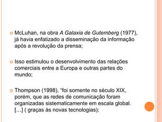  McLuhan, na obra A Galaxia de Gutemberg (1977),
já havia enfatizado a disseminação da informação
após a revolução da prensa;
 Isso estimulou o desenvolvimento das relações
comerciais entre a Europa e outras partes do
mundo;
 Thompson (1998), “foi somente no século XIX,
porém, que as redes de comunicação foram
organizadas sistematicamente em escala global.
[…] ( graças às novas tecnologias);
 