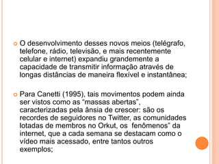  O desenvolvimento desses novos meios (telégrafo,
telefone, rádio, televisão, e mais recentemente
celular e internet) expandiu grandemente a
capacidade de transmitir informação através de
longas distâncias de maneira flexível e instantânea;
 Para Canetti (1995), tais movimentos podem ainda
ser vistos como as “massas abertas”,
caracterizadas pela ânsia de crescer: são os
recordes de seguidores no Twitter, as comunidades
lotadas de membros no Orkut, os fenômenos” da
internet, que a cada semana se destacam como o
vídeo mais acessado, entre tantos outros
exemplos;
 