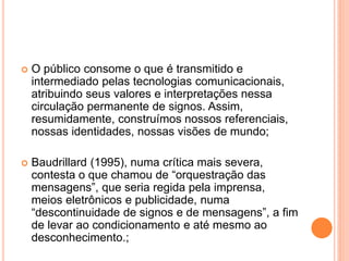  O público consome o que é transmitido e
intermediado pelas tecnologias comunicacionais,
atribuindo seus valores e interpretações nessa
circulação permanente de signos. Assim,
resumidamente, construímos nossos referenciais,
nossas identidades, nossas visões de mundo;
 Baudrillard (1995), numa crítica mais severa,
contesta o que chamou de “orquestração das
mensagens”, que seria regida pela imprensa,
meios eletrônicos e publicidade, numa
“descontinuidade de signos e de mensagens”, a fim
de levar ao condicionamento e até mesmo ao
desconhecimento.;
 