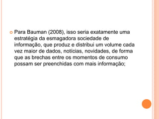 Para Bauman (2008), isso seria exatamente uma
estratégia da esmagadora sociedade de
informação, que produz e distribui um volume cada
vez maior de dados, notícias, novidades, de forma
que as brechas entre os momentos de consumo
possam ser preenchidas com mais informação;
 