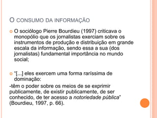 O CONSUMO DA INFORMAÇÃO
 O sociólogo Pierre Bourdieu (1997) criticava o
monopólio que os jornalistas exerciam sobre os
instrumentos de produção e distribuição em grande
escala da informação, sendo essa a sua (dos
jornalistas) fundamental importância no mundo
social;
 “[...] eles exercem uma forma raríssima de
dominação:
-têm o poder sobre os meios de se exprimir
publicamente, de existir publicamente, de ser
conhecido, de ter acesso a notoriedade pública”
(Bourdieu, 1997, p. 66).
 