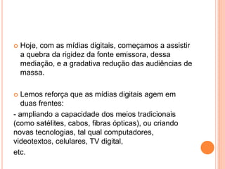  Hoje, com as mídias digitais, começamos a assistir
a quebra da rigidez da fonte emissora, dessa
mediação, e a gradativa redução das audiências de
massa.
 Lemos reforça que as mídias digitais agem em
duas frentes:
- ampliando a capacidade dos meios tradicionais
(como satélites, cabos, fibras ópticas), ou criando
novas tecnologias, tal qual computadores,
videotextos, celulares, TV digital,
etc.
 