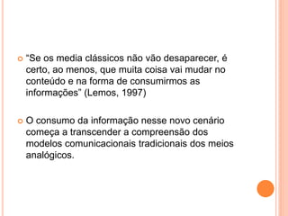  “Se os media clássicos não vão desaparecer, é
certo, ao menos, que muita coisa vai mudar no
conteúdo e na forma de consumirmos as
informações” (Lemos, 1997)
 O consumo da informação nesse novo cenário
começa a transcender a compreensão dos
modelos comunicacionais tradicionais dos meios
analógicos.
 