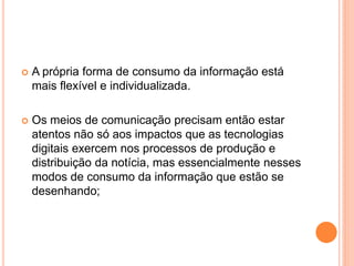  A própria forma de consumo da informação está
mais flexível e individualizada.
 Os meios de comunicação precisam então estar
atentos não só aos impactos que as tecnologias
digitais exercem nos processos de produção e
distribuição da notícia, mas essencialmente nesses
modos de consumo da informação que estão se
desenhando;
 