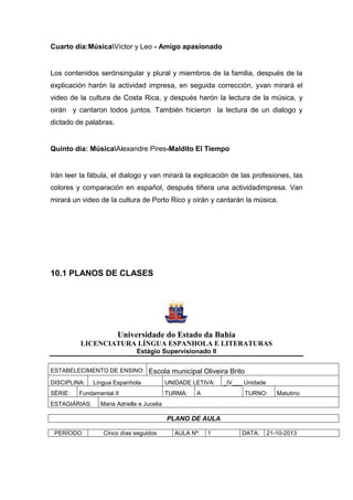 Cuarto día:MúsicaVíctor y Leo - Amigo apasionado
Los contenidos serónsingular y plural y miembros de la familia, después de la
explicación harón la actividad impresa, en seguida corrección, yvan mirará el
video de la cultura de Costa Rica, y después harón la lectura de la música, y
oirán y cantaron todos juntos. También hicieron la lectura de un dialogo y
dictado de palabras.
Quinto día: MúsicaAlexandre Pires-Maldito El Tiempo
Irán leer la fábula, el dialogo y van mirará la explicación de las profesiones, las
colores y comparación en español, después tiñera una actividadimpresa. Van
mirará un video de la cultura de Porto Rico y oirán y cantarán la música.
10.1 PLANOS DE CLASES
Universidade do Estado da Bahia
LICENCIATURA LÍNGUA ESPANHOLA E LITERATURAS
Estágio Supervisionado II
ESTABELECIMENTO DE ENSINO: Escola municipal Oliveira Brito
DISCIPLINA: Língua Espanhola UNIDADE LETIVA: _IV___ Unidade
SÉRIE: Fundamental II TURMA: A TURNO: Matutino
ESTAGIÁRIAS: Maria Adrielle e Jucelia
PLANO DE AULA
PERÍODO Cinco días seguidos AULA Nº: 1 DATA: 21-10-2013
 