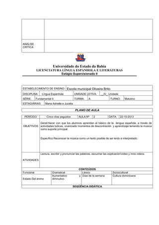 ANÁLISE
CRÍTICA
Universidade do Estado da Bahia
LICENCIATURA LÍNGUA ESPANHOLA E LITERATURAS
Estágio Supervisionado II
ESTABELECIMENTO DE ENSINO: Escola municipal Oliveira Brito
DISCIPLINA: Língua Espanhola UNIDADE LETIVA: __IV_ Unidade
SÉRIE: Fundamental II TURMA: A TURNO: Matutino
ESTAGIÁRIAS: Maria Adrielle e Jucelia
PLANO DE AULA
PERÍODO Cinco días seguidos AULA Nº: 2 DATA: 22-10-2013
OBJETIVOS
Geral:Hacer con que los alumnos aprendan el básico de la lengua española, a través de
actividades lúdicas, vivenciado momentos de descontración y aprendizaje teniendo la música
como suporte principal.
Específico:Reconocer la música como un texto posible de ser leído e interpretado.
ATIVIDADES
Lectura, escribir y pronunciar las palabras, escuchar las explicaciónvideo y mira videos.
CONTEÚDOS
Funcional Gramatical Léxico Sociocultural
Estado Del ánimo
Aumentativo y
diminutivo.
Días de la semana Cultura dominicana
SEQÜÊNCIA DIDÁTICA
 