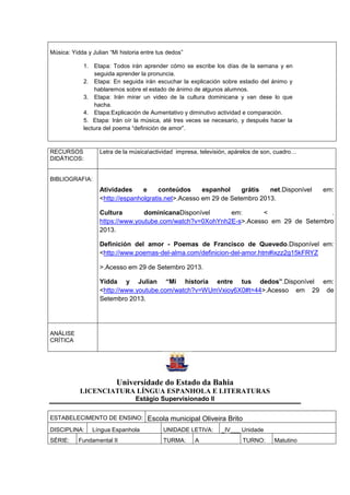 Música: Yidda y Julian “Mi historia entre tus dedos”
1. Etapa: Todos irán aprender cómo se escribe los días de la semana y en
seguida aprender la pronuncia.
2. Etapa: En seguida irán escuchar la explicación sobre estadio del ánimo y
hablaremos sobre el estado de ánimo de algunos alumnos.
3. Etapa: Irán mirar un video de la cultura dominicana y van dese lo que
hacha.
4. Etapa:Explicación de Aumentativo y diminutivo actividad e comparación.
5. Etapa: Irán oír la música, até tres veces se necesario, y después hacer la
lectura del poema “definición de amor”.
RECURSOS
DIDÁTICOS:
Letra de la músicaactividad impresa, televisión, apárelos de son, cuadro…
BIBLIOGRAFIA:
Atividades e conteúdos espanhol grátis net.Disponível em:
<http://espanholgratis.net>.Acesso em 29 de Setembro 2013.
Cultura dominicanaDisponível em: < .
https://www.youtube.com/watch?v=0XohYnh2E-s>.Acesso em 29 de Setembro
2013.
Definición del amor - Poemas de Francisco de Quevedo.Disponível em:
<http://www.poemas-del-alma.com/definicion-del-amor.htm#ixzz2g15kFRYZ
>.Acesso em 29 de Setembro 2013.
Yidda y Julian “Mi historia entre tus dedos”.Disponível em:
<http://www.youtube.com/watch?v=WUmVxioy6X0#t=44>.Acesso em 29 de
Setembro 2013.
ANÁLISE
CRÍTICA
Universidade do Estado da Bahia
LICENCIATURA LÍNGUA ESPANHOLA E LITERATURAS
Estágio Supervisionado II
ESTABELECIMENTO DE ENSINO: Escola municipal Oliveira Brito
DISCIPLINA: Língua Espanhola UNIDADE LETIVA: _IV___ Unidade
SÉRIE: Fundamental II TURMA: A TURNO: Matutino
 