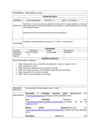 ESTAGIÁRIAS: Maria Adrielle e Jucelia
PLANO DE AULA
PERÍODO Cinco días seguidos AULA Nº: 3 DATA: 23-10-2013
OBJETIVOS
Geral:Hacer con que los alumnos aprendan el básico de la lengua española, a través de
actividades lúdicas, vivenciado momentos de descontración y aprendizaje teniendo la música
como suporte principal.
Específicos:Conocer características culturales de país hispánico.
ATIVIDADES
Explicación, actividad impresa y corrección, oír , cantar y mira los videos.
CONTEÚDOS
Funcional Gramatical Léxico Sociocultural
Expresiones para
presentarse y
negación
Tú y Usted Los animales Nicaragua
SEQÜÊNCIA DIDÁTICA
Música: Marisa Monte - Después
1. Etapa: Expresiones para a presentarse la explicación y luego en seguida van en
dupla a presentar un al otro.
2. Etapa: Explicación deexpresiones de negación y actividad.
3. Etapa: Oír y cantar la música, y leer la fábula“los hijos desunidos de labrador”
4. Etapa: Explicación (Tú y Usted ) y actividad.
5. Etapa: Videos: Sobre Nicaragua y los animales.
RECURSOS
DIDÁTICOS:
Letra actividad impresa, apárelo de son , cuadro...
BIBLIOGRAFIA:
Atividades e conteúdos espanhol grátis net.Disponível em:
<http://espanholgratis.net>.Acesso em 29 de Setembro 2013.
Los Animales. Disponível em:
<https://www.youtube.com/watch?v=wUoCam2AF_k>.Acesso em 29 de
Setembro 2013.
Marisa Monte – Después.Disponível em:
<http://www.youtube.com/watch?v=o3KnZ30OW7o>.Acesso em 29 de Setembro
2013.
Nicarágua. Disponível em:
 