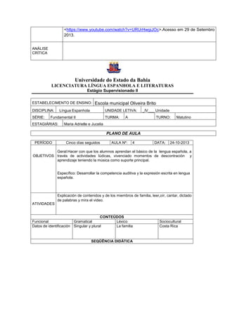 <https://www.youtube.com/watch?v=URUrHwgiJOc>.Acesso em 29 de Setembro
2013.
ANÁLISE
CRÍTICA
Universidade do Estado da Bahia
LICENCIATURA LÍNGUA ESPANHOLA E LITERATURAS
Estágio Supervisionado II
ESTABELECIMENTO DE ENSINO: Escola municipal Oliveira Brito
DISCIPLINA: Língua Espanhola UNIDADE LETIVA: _IV___ Unidade
SÉRIE: Fundamental II TURMA: A TURNO: Matutino
ESTAGIÁRIAS: Maria Adrielle e Jucelia
PLANO DE AULA
PERÍODO Cinco días seguidos AULA Nº: 4 DATA: 24-10-2013
OBJETIVOS
Geral:Hacer con que los alumnos aprendan el básico de la lengua española, a
través de actividades lúdicas, vivenciado momentos de descontración y
aprendizaje teniendo la música como suporte principal.
Específico: Desarrollar la competencia auditiva y la expresión escrita en lengua
española.
ATIVIDADES
Explicación de contenidos y de los miembros de familia, leer,oír, cantar, dictado
de palabras y mira el video.
CONTEÚDOS
Funcional Gramatical Léxico Sociocultural
Datos de identificación Singular y plural La familia Costa Rica
SEQÜÊNCIA DIDÁTICA
 