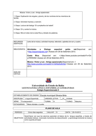 Música: Víctor y Leo - Amigo apasionado
1. Etapa: Explicación de singular y plural y de los nombres de los miembros de
familia.
2. Etapa: Actividad impresa y coerción.
3. Etapa: Lectura del dialogo “El cumpleaños de Isabel”.
.
4. Etapa: Oír y cantar la música.
5. Etapa: Mira el video de la costa Rica y dictado de palabras.
RECURSOS
DIDÁTICOS:
Letra de la música, actividad impresa, televisión, apárelos de son y cuadro.
BIBLIOGRAFIA: Atividades e Dialogo espanhol grátis net.Disponível em:
<http://espanholgratis.net>.Acesso em 29 de Setembro 2013.
Costa Rica. Disponível em: <.https://www.youtube.com/watch?v=Ok-
q1RHK4IQ>.Acesso em 29 de Setembro 2013.
Música Víctor y Leo - Amigo apasionado.Disponível em: <
http://www.youtube.com/watch?v=Q4QzEe8nHjo>.Acesso em 29 de Setembro
2013.
ANÁLISE
CRÍTICA
Universidade do Estado da Bahia
LICENCIATURA LÍNGUA ESPANHOLA E LITERATURAS
Estágio Supervisionado II
ESTABELECIMENTO DE ENSINO: Escola municipal Oliveira Brito
DISCIPLINA: Língua Espanhola UNIDADE LETIVA: __IV__ Unidade
SÉRIE: Fundamental II TURMA: A TURNO: Matutino
ESTAGIÁRIAS: Maria Adrielle e Jucelia
PLANO DE AULA
PERÍODO Cinco días seguidos AULA Nº: 5 DATA: 25-10-2013
OBJETIVOS
Geral:Hacer con que los alumnos aprendan el básico de la lengua española, a través de
actividades lúdicas, vivenciado momentos de descontración y aprendizaje teniendo la música
como suporte principal.
 
