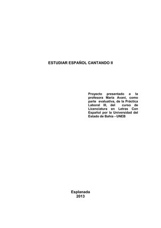 ESTUDIAR ESPAÑOL CANTANDO II
Proyecto presentado a la
profesora María Avani, como
parte evaluativa, de la Práctica
Laboral III, del curso de
Licenciatura en Letras Con
Español por la Universidad del
Estado de Bahía - UNEB
Esplanada
2013
 