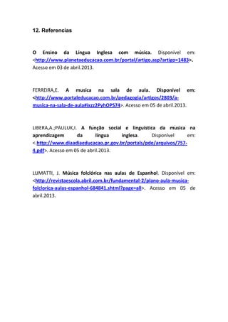12. Referencias
O Ensino da Língua Inglesa com música. Disponível em:
<http://www.planetaeducacao.com.br/portal/artigo.asp?artigo=1483>.
Acesso em 03 de abril.2013.
FERREIRA,E. A musica na sala de aula. Disponível em:
<http://www.portaleducacao.com.br/pedagogia/artigos/2803/a-
musica-na-sala-de-aula#ixzz2PyhOPS74>. Acesso em 05 de abril.2013.
LIBERA,A.;PAULUK,I. A função social e linguística da musica na
aprendizagem da língua inglesa. Disponível em:
<.http://www.diaadiaeducacao.pr.gov.br/portals/pde/arquivos/757-
4.pdf>. Acesso em 05 de abril.2013.
LUMATTI, J. Música folclórica nas aulas de Espanhol. Disponível em:
<http://revistaescola.abril.com.br/fundamental-2/plano-aula-musica-
folclorica-aulas-espanhol-684841.shtml?page=all>. Acesso em 05 de
abril.2013.
 