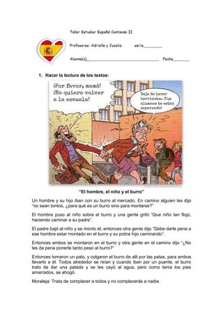 1. Hacer la lectura de los textos:
“El hombre, el niño y el burro”
Un hombre y su hijo iban con su burro al mercado. En camino alguien les dijo
“no sean tontos, ¿para qué es un burro sino para montarse?”
El hombre puso al niño sobre el burro y una gente gritó “Que niño tan flojo,
haciendo caminar a su padre”.
El padre bajó al niño y se monto él, entonces otra gente dijo “Debe darle pena a
ese hombre estar montado en el burro y su pobre hijo caminando”.
Entonces ambos se montaron en el burro y otra gente en el camino dijo “¿No
les da pena ponerle tanto peso al burro?”
Entonces tomaron un palo, y colgaron el burro de alli por las patas, para ambos
llevarlo a él. Todos alrededor se reían y cuando iban por un puente, el burro
trato de dar una patada y se les cayó al agua, pero como tenia los pies
amarrados, se ahogó.
Moraleja: Trata de complacer a todos y no complacerás a nadie.
 