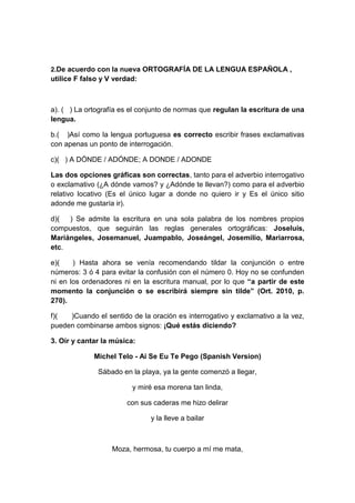 2.De acuerdo con la nueva ORTOGRAFÍA DE LA LENGUA ESPAÑOLA ,
utilice F falso y V verdad:
a). ( ) La ortografía es el conjunto de normas que regulan la escritura de una
lengua.
b.( )Así como la lengua portuguesa es correcto escribir frases exclamativas
con apenas un ponto de interrogación.
c)( ) A DÓNDE / ADÓNDE; A DONDE / ADONDE
Las dos opciones gráficas son correctas, tanto para el adverbio interrogativo
o exclamativo (¿A dónde vamos? y ¿Adónde te llevan?) como para el adverbio
relativo locativo (Es el único lugar a donde no quiero ir y Es el único sitio
adonde me gustaría ir).
d)( ) Se admite la escritura en una sola palabra de los nombres propios
compuestos, que seguirán las reglas generales ortográficas: Joseluís,
Mariángeles, Josemanuel, Juampablo, Joseángel, Josemilio, Mariarrosa,
etc.
e)( ) Hasta ahora se venía recomendando tildar la conjunción o entre
números: 3 ó 4 para evitar la confusión con el número 0. Hoy no se confunden
ni en los ordenadores ni en la escritura manual, por lo que “a partir de este
momento la conjunción o se escribirá siempre sin tilde” (Ort. 2010, p.
270).
f)( )Cuando el sentido de la oración es interrogativo y exclamativo a la vez,
pueden combinarse ambos signos: ¡Qué estás diciendo?
3. Oír y cantar la música:
Michel Telo - Ai Se Eu Te Pego (Spanish Version)
Sábado en la playa, ya la gente comenzó a llegar,
y miré esa morena tan linda,
con sus caderas me hizo delirar
y la lleve a bailar
Moza, hermosa, tu cuerpo a mí me mata,
 