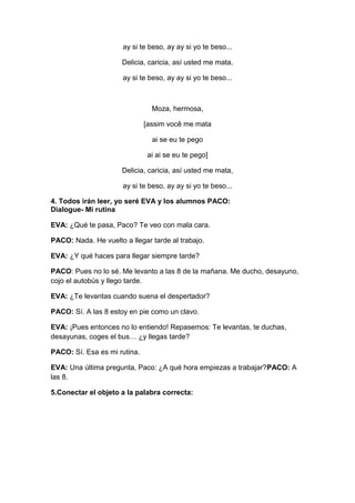 ay si te beso, ay ay si yo te beso...
Delicia, caricia, así usted me mata,
ay si te beso, ay ay si yo te beso...
Moza, hermosa,
[assim você me mata
ai se eu te pego
ai ai se eu te pego]
Delicia, caricia, así usted me mata,
ay si te beso, ay ay si yo te beso...
4. Todos irán leer, yo seré EVA y los alumnos PACO:
Dialogue- Mi rutina
EVA: ¿Qué te pasa, Paco? Te veo con mala cara.
PACO: Nada. He vuelto a llegar tarde al trabajo.
EVA: ¿Y qué haces para llegar siempre tarde?
PACO: Pues no lo sé. Me levanto a las 8 de la mañana. Me ducho, desayuno,
cojo el autobús y llego tarde.
EVA: ¿Te levantas cuando suena el despertador?
PACO: Sí. A las 8 estoy en pie como un clavo.
EVA: ¡Pues entonces no lo entiendo! Repasemos: Te levantas, te duchas,
desayunas, coges el bus… ¿y llegas tarde?
PACO: Sí. Esa es mi rutina.
EVA: Una última pregunta, Paco: ¿A qué hora empiezas a trabajar?PACO: A
las 8.
5.Conectar el objeto a la palabra correcta:
 