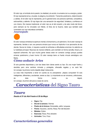 El color rojo, el símbolo de la pasión, la vitalidad y la acción, te arrastra con su energía y poder.
El rojo representa la luz, el poder, la alegría y la ambición. Transmite positivismo, determinación
y calidez. Si el color rojo te representa, por lo general eres una persona optimista, competitiva,
extrovertida y valiente. El rojo logra dar una sensación de seguridad, fortaleza y confianza en
uno mismo. De manera tradicional, el color rojo es el del corazón y de este modo del Amor,
pero siempre se ha vinculado con Marte, el Dios de la Guerra, dado que también está
conectado con una naturaleza combativa.
Anaranjado
El color naranja simboliza la apertura mental, el dinamismo y el optimismo. Si el color naranja te
representa, tiendes a ser una persona sincera que nunca es hipócrita ni se aprovecha de los
demás. Nunca te rindes, ni siquiera cuando te enfrentas a dificultades enormes: la valentía es
tu habilidad principal. Razonas de manera brillante, pero también en forma sencilla, lineal y en
especial coherente. Así que mucha gente desea estar en contacto contigo porque puedes
emanar positivismo y buen humor. El color naranja tiene un fuerte vínculo astrológico con
Marte.
Cómo seducir Aries
Si sois grandes deportistas y con las ideas bien claras sereis su tipo. Es una mujer fuerte y
decidida pero ama sentirse mimada y protegida, ofrecedle regalos y os será fiel.
Un consejo: la primera noche dejadla elegir restaurante.
La cosa más importante a tener en cuenta es no precipitarse: ¡dejaos conquistar! Si sois
inteligentes, diferentes y excitantes, sereis su tipo. Lo importante es ser sinceras y afectuosas,
de ésta forma nunca os dejará.
Un consejo: el primer almuerzo a base de carne.
Características del Signo Tauro
Tauro
Desde el 21 de Abril hasta el 20 de Mayo
Signo: Fijo
Dia de la semana: Viernes
Piedra de la fortuna: Esmeralda, zafiro, turquesa
Flores: Azucena, Jacinto, Rosa, Flor del elocotón
Metales: Cobre
Esencias: Rosa, Pino silvestre
Animales: Toro, Foca
Características generales
 