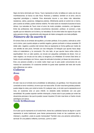 Signo de tierra dominado por Venus. Tauro representa el arte, la belleza en cada una de sus
manifestaciones, la fuerza no sólo física. Rutinario y realistico, también en el amor, ama la
seguridad psicológica y material. Para alcanzarla recurre a sus dotes más relevantes:
resistencia, calma, paciencia, inteligencia práctica. Dificilmente pierde el control de si mismo,
pero cuando se enfada, puede volverse violento. Por esta razón es necesario buscarse el socio
idóneo. Los naturales de Tauro viven el amor de modo completo, constante y sin ligerezas.
Entre las profesiones más indicadas encontramos decorador, profesor, el cocinero y todo
aquello que se relacione con la tierra y la naturaleza. Es de entre todos los signos él que más
sabe apreciar el relax, naturalmente sólo después de haber conseguido una meta prefijada.
Número de la suerte 6
El número Seis es el símbolo del equilibrio y el orden perfecto. Si es positivo, estimula la unión
con lo divino, pero cuando adopta un sentido negativo, genera confusión e incluso ansiedad. El
doble valor, negativo y positivo del número Seis se representa en forma gráfica por medio de
una estrella de seis picos, formada con dos triángulos: El triángulo que apunta hacia abajo
indica el materialismo y la concreción. Por otro lado, el que apunta hacia arriba indica la
espiritualidad. Con un valor positivo, se vincula con pequeñas cantidades de dinero. Con un
valor negativo, se vincula con los celos, la venganza y la infidelidad. El número Seis tiene un
fuerte vínculo astrológico con Venus, capaz de estimular la bondad y el deseo de comunicarse.
Eres una persona amable y no existe nadie mejor que tú para poder comunicarse de una
manera tan cautivadora. En ocasiones también te gusta estar apartado del resto del mundo
para reflexionar con calma.
Colores
Rosa
El color rosa es el símbolo de la amabilidad, la delicadeza y la gentileza. Con frecuencia está
conectado al amor romántico, el amor que nos hace soñar. El color rosa tiene grandes poderes:
puede relajar la vista y por ende la mente. En cualquier caso, si el color que te representa es el
rosa, en ocasiones eres un poco infantil, no obstante estás bendecido con una gran
sensibilidad. No puedes soportar sentirte intranquilo y haces todo lo que puedes por evitar las
situaciones penosas o las que te pueden causar inquietud. El color rosa tiene un fuerte vínculo
astrológico con Venus.
Verde brillanteosa
Si el color que te representa es el verde limón, tienes las cualidades típicas de alguien a quien
representa el verde tradicional, pues tienes perseverancia innata en las cuestiones que te
interesan y equilibrio: ¡nada te puede menoscabar! También eres una persona extrovertida y
servicial. En una palabra: brillante y luminoso, ¡como tu color!
 