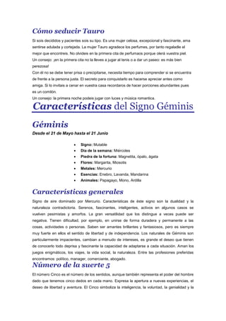 Cómo seducir Tauro
Si sois decididos y pacientes sois su tipo. Es una mujer celosa, excepcional y fascinante, ama
sentirse adulada y cortejada. La mujer Tauro agradece los perfumes, por tanto regaladle el
mejor que encontreis. No olvideis en la primera cita de perfumaos porque olerá vuestra piel.
Un consejo: ¡en la primera cita no la lleves a jugar al tenis o a dar un paseo: es más bien
perezosa!
Con él no se debe tener prisa o precipitarse, necesita tiempo para comprender si se encuentra
de frente a la persona justa. El secreto para conquistarlo es hacerse apreciar antes como
amiga. Si lo invitais a cenar en vuestra casa recordaros de hacer porciones abundantes pues
es un comilón.
Un consejo: la primera noche podeis jugar con luces y música romantica.
Características del Signo Géminis
Géminis
Desde el 21 de Mayo hasta el 21 Junio
Signo: Mutable
Dia de la semana: Miércoles
Piedra de la fortuna: Magnetita, ópalo, ágata
Flores: Margarita, Miosotis
Metales: Mercurio
Esencias: Enebro, Lavanda, Mandarina
Animales: Papagayo, Mono, Ardilla
Características generales
Signo de aire dominado por Mercurio. Caracteristicas de éste signo son la dualidad y la
naturaleza contradictoria. Serenos, fascinantes, inteligentes, activos en algunos casos se
vuelven pesimistas y amorfos. La gran versatilidad que los distingue a veces puede ser
negativa. Tienen dificultad, por ejemplo, en unirse de forma duradera y permanente a las
cosas, actividades o personas. Saben ser amantes brillantes y fantasiosos, pero es siempre
muy fuerte en ellos el sentido de libertad y de independencia. Los naturales de Géminis son
particularmente impacientes, cambian a menudo de intereses, es grande el deseo que tienen
de conocerlo todo deprisa y fascinante la capacidad de adaptarse a cada situación. Aman los
juegos enigmáticos, los viajes, la vida social, la naturaleza. Entre las profesiones preferidas
encontramos: político, manager, comerciante, abogado.
Número de la suerte 5
El número Cinco es el número de los sentidos, aunque también representa el poder del hombre
dado que tenemos cinco dedos en cada mano. Expresa la apertura a nuevas experiencias, el
deseo de libertad y aventura. El Cinco simboliza la inteligencia, la voluntad, la genialidad y la
 