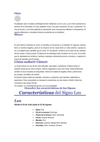 Plata
El plateado está vinculado (astrológicamente hablando) con la Luna y por ende representa la
esencia de la feminidad. El color plateado evoca una gran sensación de paz y protección. Es
muy luminoso y si el color plateado te representa, eres una persona reflexiva e introspectiva: te
agrada reflexionar y considerar todas las variantes de un problema.
Blanco
El color blanco simboliza la virtud, al candidez, la inocencia y la castidad. En algunas culturas
tiene un sentido negativo, pero en la mayoría de los casos tiene un valor positivo: expresa la
luz y la alegría para aquellos que lo miran. En Occidente, el blanco es el color de los vestidos
de las novias e indica pureza. El blanco en la astrología está vinculado con la Luna. Si el color
que te representa es el blanco, tiendes a expresar sentimientos puros y sinceros, y esperas lo
mismo de aquellos que te rodean.
Cómo seducir Cáncer
La mujer Cáncer es una de las más refinadas, sensuales y soñadoras. Prefiere antes el
empeño social que la vida mundana. Odia la vulgaridad y ama a los niños. Extremadamente
versátil, es dura empresa el conquistarla. Adora ser repleta de regalos, flores y atenciones.
Un consejo: mimadla y se fundirá.
El hombre Cáncer sabe ser sensible, romantico y protectivo, pero también melancólico y
caprichoso. Para conquistarlo es necesario comportarse con aire dulce e infantil. Adora los
conciertos y las cenas íntimas.
Un consejo: ¡no contradecidlo jamás, es muy susceptible!
Descubre las caracteristicas de los Signos
Características del Signo Leo
Leo
Desde el 23 de Julio hasta el 23 de Agosto
Signo: Fijo
Dia de la semana: Domingo
Piedra de la fortuna: Rubí, Diamante
Flores: Girasol, Mimosa
Metales: Oro
Esencias: Incienso, Bergamotai, Naranja
Animales: Perro, Pantera, Canario
 