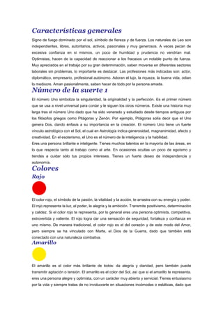 Características generales
Signo de fuego dominado por el sol, símbolo de fiereza y de fuerza. Los naturales de Leo son
independientes, libres, autoritarios, activos, pasionales y muy generosos. A veces pecan de
excesiva confianza en si mismos, un poco de humildad y prudencia no vendrían mal.
Optimistas, hacen de la capacidad de reaccionar a los fracasos un notable punto de fuerza.
Muy apreciados en el trabajo por su gran determinación, saben moverse en diferentes sectores
laborales sin problemas, lo importante es destacar. Las profesiones más indicadas son: actor,
diplomático, empresario, profesional autónomo. Adoran el lujo, la riqueza, la buena vida, odian
lo mediocre. Aman pasionalmente, saben hacer de todo por la persona amada.
Número de la suerte 1
El número Uno simboliza la singularidad, la originalidad y la perfección. Es el primer número
que se usa a nivel universal para contar y le siguen los otros números. Existe una historia muy
larga tras el número Uno dado que ha sido venerado y estudiado desde tiempos antiguos por
los filósofos griegos como Pitágoras y Zenón. Por ejemplo, Pitágoras solía decir que el Uno
genera Dos, dando énfasis a su importancia en la creación. El número Uno tiene un fuerte
vínculo astrológico con el Sol, el cual en Astrología indica generosidad, magnanimidad, afecto y
creatividad. En el esoterismo, el Uno es el número de la inteligencia y la habilidad.
Eres una persona brillante e inteligente. Tienes muchos talentos en la mayoría de las áreas, en
lo que respecta tanto al trabajo como al arte. En ocasiones ocultas un poco de egoísmo y
tiendes a cuidar sólo tus propios intereses. Tienes un fuerte deseo de independencia y
autonomía.
Colores
Rojo
El color rojo, el símbolo de la pasión, la vitalidad y la acción, te arrastra con su energía y poder.
El rojo representa la luz, el poder, la alegría y la ambición. Transmite positivismo, determinación
y calidez. Si el color rojo te representa, por lo general eres una persona optimista, competitiva,
extrovertida y valiente. El rojo logra dar una sensación de seguridad, fortaleza y confianza en
uno mismo. De manera tradicional, el color rojo es el del corazón y de este modo del Amor,
pero siempre se ha vinculado con Marte, el Dios de la Guerra, dado que también está
conectado con una naturaleza combativa.
Amarillo
El amarillo es el color más brillante de todos: da alegría y claridad, pero también puede
transmitir agitación o tensión. El amarillo es el color del Sol, así que si el amarillo te representa,
eres una persona alegre y optimista, con un carácter muy abierto y servicial. Tienes entusiasmo
por la vida y siempre tratas de no involucrarte en situaciones incómodas o estáticas, dado que
 