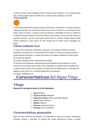 te gusta el cambio y las actividades nuevas. Tienes una gran ambición, y si en verdad deseas
algo, ¡nadie te puede parar! El amarillo tiene un fuerte vínculo astrológico con el Sol.
Anaranjado
El color aranja simboliza la apertura mental, el dinamismo y el optimismo. Si el color naranja te
representa, tiendes a ser una persona sincera que nunca es hipócrita ni se aprovecha de los
demás. Nunca te rindes, ni siquiera cuando te enfrentas a dificultades enormes: la valentía es
tu habilidad principal. Razonas de manera brillante, pero también en forma sencilla, lineal y en
especial coherente. Así que mucha gente desea estar en contacto contigo porque puedes
emanar positivismo y buen humor. El color naranja tiene un fuerte vínculo astrológico con
Marte.
Cómo seducir Leo
La mujer Leo es fascinante, aristocrática, generosa y muy exigente. Prefiere los hombres
ambiciosos y decididos. Es una mujer fuerte, fiel y cuando se enamora es capaz de todo por
ayudar al propio compañero. Le gustan los piropos y los regalos importantes, siempre quiere
ser el centro de atención.
Un consejo: ¡llevadla al mejor restaurante de la ciudad!
El hombre Leo es ambicioso y egocéntrico pero jamás egoista. Ama la riqueza y a su vez
compartirla con los seres que le rodean. Para conquistarlo es necesario darle a entender que
se aprecia tanto su valor como sus dotes. La mujer que el Leo desea tener a su lado debe ser
elegante y amar el lujo. Es un amante exigente pero muy pasional.
Un consejo: ¡habladle de él!
Características del Signo Virgo
Virgo
Desde el 24 de Agosto hasta el 22 de Septiembre
Signo: Mutable
Dia de la semana: Miércoles
Piedra de la fortuna: Zafiro, esmeraldo, topazio
Flores: Girasol, Mimosa
Metales: Mercurio
Esencias: Lavanda, Tabaco
Animales: Perro, Golondrina
Características generales
Signo de tierra dominado por Mercurio. Los naturales de Virgo son precisos, meticulosos,
eficientes, severos y racionales. En general dan mucha importancia al dinero e incluso
 