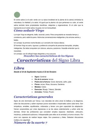 El verde salvia (o el color verde con su típica tonalidad de la planta de la salvia) simboliza la
naturaleza, la vitalidad y la salud. Al igual que la planta a la que pertenece su color, el verde
salvia también tiene propiedades benéficas, relajantes y regenerativas. Si el color que te
representa es el verde salvia, te gusta vivir en tranquilidad.
Cómo seducir Virgo
La mujer Virgo es elegante, bella, racional y seria. Para conquistarla se necesita tiempo y
constancia, pero valdrá la pena. Adora las conversaciones inteligentes y los amores serios y
leales.
Un consejo: la primera noche llevala a un concierto de música clásica.
El hombre Virgo es serio, riguroso y prefiere la compañía de personas tranquilas, simples,
inteligentes. Se debe conquistar con dulzura, astucia y paciencia. Hacedle entender que lo
necesitais.
Un consejo: con él utilizad trajes elegantes y muy oscuros.
Descubre las caracteristicas de los Signos
Características del Signo Libra
Libra
Desde el 23 de Septiembre hasta el 22 de Octubre
Signo: Cardinal
Dia de la semana: iernes
Piedra de la fortuna: Coral, diamante, zafiro, jade
Flores: arciso, Rosa, Azucena, Gardenia
Metales: Cobre
Esencias: Musgo, Tabaco, Sándalo
Animales: Tórtola, Pinzón
Características generales
Signo de aire dominado por Venus. Los naturales de Libra aman la belleza y la elegancia,
odian las discusiones y saben expresar juicios racionales e imparciales sobre cada tema. Son
simpaticos, amables, equilibrados, ordenados y tienen una gran capacidad de adaptación.
Vienen sorprendidos por crisis depresivas si se les ataca violentamente y sufren ante las
derrotas. Aman las profesiones que conceden amplios espacios: diseñador, anticuario,
mecánico, profesional autónomo. Indispensable para ellos es la amistad y el amor sincero. Por
amor son capaces de realizar largos viajes. Son posesivos y fieles. Detestan discusiones
inútiles y la vulgaridad.
Número de la suerte 7
 