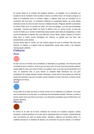 El número Siete es el símbolo del equilibrio perfecto y la totalidad. Es la expresión por
excelencia de la mediación entre la esfera humana y la esfera divina. En tiempos antiguos, el
Siete se consideraba como un símbolo mágico y religioso dado que se vinculaba con la
veneración del ciclo lunar. La civilización babilonia lo consideraba festivo, por ende estaba
dedicado al culto; los días de cada mes eran múltiplos de siete. Pitágoras también consideraba
al número Siete como un símbolo de salud, así como los griegos, y se dice que le llamaban
“venerable”, mientras que Platón de hecho lo definió como un “anima mundi”, el alma del
mundo. El Siete es un número fundamental porque existen siete cielos de antigüedad y a cada
uno le corresponde un planeta: Sol, Luna, Mercurio, Venus, Marte, Júpiter y Saturno. El número
Siete tiene un fuerte vínculo astrológico con Saturno, un planeta que nos hace más
perseverantes y más atentos.
Cuando tienes algo en mente, ¡no hay manera alguna de que lo cambies! Das todo para
alcanzar un objetivo y si alguien trata de desalentarte, haces oídos sordos y de cualquier
manera sigues adelante.
Colores
Rosa
El color rosa es el símbolo de la amabilidad, la delicadeza y la gentileza. Con frecuencia está
conectado al amor romántico, el amor que nos hace soñar. El color rosa tiene grandes poderes:
puede relajar la vista y por ende la mente. En cualquier caso, si el color que te representa es el
rosa, en ocasiones eres un poco infantil, no obstante estás bendecido con una gran
sensibilidad. No puedes soportar sentirte intranquilo y haces todo lo que puedes por evitar las
situaciones penosas o las que te pueden causar inquietud. El color rosa tiene un fuerte vínculo
astrológico con Venus.
Azul
El azul claro es el color que tiene un fuerte vínculo con la meditación y la reflexión. Si el color
que te representa es el azul claro, en ocasiones eres demasiado sensible. Piensas y vuelves a
pensar acerca de lo que tienes que hacer y con frecuencia consideras que es difícil tomar una
decisión definitiva.
Marrón
El marrón es el color de la tierra: simboliza los vínculos con nuestros orígenes, nuestra
tenacidad y nuestra paciencia. Si el color que te representa más es el marrón, sustancialmente
eres una persona en quien se puede confiar, calmada y reflexiva con principios sanos. Tu
cualidad principal es tu fortaleza de espíritu y la convicción de que los valores y la tradición
 