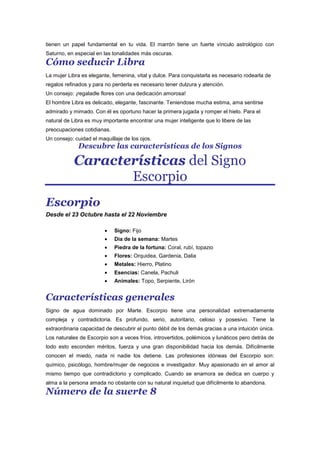 tienen un papel fundamental en tu vida. El marrón tiene un fuerte vínculo astrológico con
Saturno, en especial en las tonalidades más oscuras.
Cómo seducir Libra
La mujer Libra es elegante, femenina, vital y dulce. Para conquistarla es necesario rodearla de
regalos refinados y para no perderla es necesario tener dulzura y atención.
Un consejo: ¡regaladle flores con una dedicación amorosa!
El hombre Libra es delicado, elegante, fascinante. Teniendose mucha estima, ama sentirse
admirado y mimado. Con él es oportuno hacer la primera jugada y romper el hielo. Para el
natural de Libra es muy importante encontrar una mujer inteligente que lo libere de las
preocupaciones cotidianas.
Un consejo: cuidad el maquillaje de los ojos.
Descubre las caracteristicas de los Signos
Características del Signo
Escorpio
Escorpio
Desde el 23 Octubre hasta el 22 Noviembre
Signo: Fijo
Dia de la semana: Martes
Piedra de la fortuna: Coral, rubí, topazio
Flores: Orquidea, Gardenia, Dalia
Metales: Hierro, Platino
Esencias: Canela, Pachuli
Animales: Topo, Serpiente, Lirón
Características generales
Signo de agua dominado por Marte. Escorpio tiene una personalidad extremadamente
compleja y contradictoria. Es profundo, serio, autoritario, celoso y posesivo. Tiene la
extraordinaria capacidad de descubrir el punto débil de los demás gracias a una intuición única.
Los naturales de Escorpio son a veces fríos, introvertidos, polémicos y lunáticos pero detrás de
todo esto esconden méritos, fuerza y una gran disponibilidad hacia los demás. Difícilmente
conocen el miedo, nada ni nadie los detiene. Las profesiones idóneas del Escorpio son:
químico, psicólogo, hombre/mujer de negocios e investigador. Muy apasionado en el amor al
mismo tiempo que contradictorio y complicado. Cuando se enamora se dedica en cuerpo y
alma a la persona amada no obstante con su natural inquietud que difícilmente lo abandona.
Número de la suerte 8
 