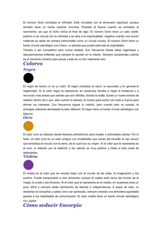 El número Ocho simboliza la infinidad. Está vinculado con la dimensión espiritual, aunque
también tiene un fuerte carácter concreto. Precede al Nueve cuando se simboliza al
nacimiento, así que el Ocho indica el final de algo. El número Ocho tiene un valor doble:
positivo si se vincula con la infinidad y se abre a la espiritualidad, negativo cuando una acción
malévola se repite de manera interminable como un círculo vicioso. El número Ocho tiene un
fuerte vínculo astrológico con Urano, un planeta que puede estimular la originalidad.
Tiendes a ser competitivo pero nunca desleal. Con frecuencia tienes ideas ingeniosas y
descubrimientos brillantes que siempre te ayudan en tu intento. Siempre comprendes cuándo
es el momento correcto para actuar y este es un don realmente raro.
Colores
Negro
El negro de hecho no es un color. El negro simboliza el vacío, la oscuridad y en general la
negatividad. Si el color negro te representa, en ocasiones tiendes a negar la evidencia o a
renunciar a las tareas que sientes que son difíciles, tirando la toalla. Existe un fuerte sentido de
rebelión dentro de ti que, sólo cuando lo deseas, te motiva para luchar con toda tu fuerza para
afirmar tus intereses. Con frecuencia sigues tu instinto, pero cuando esto no sucede, te
arriesgas utilizando demasiado tu lado reflexivo. El negro tiene un fuerte vínculo astrológico con
Saturno.
Ocre
El color ocre se utilizaba desde tiempos prehistóricos para rituales o actividades diarias. Por lo
tanto, el color ocre es un color antiguo con tonalidades que varían del amarillo al rojo oscuro
que simboliza el vínculo con la tierra, de la cual tuvo su origen. Si el color que te representa es
el ocre, tu relación con la tradición y los valores es muy positiva y tratas a toda costa de
defenderlos.
Violeta
El violeta es el color que se vincula mejor con el mundo de las artes, la imaginación y los
sueños. Puede transportarte a otra dimensión porque el violeta está cerca del mundo de la
magia, lo oculto y los Arcanos. Si el color que te representa es el violeta, en ocasiones eres un
poco difícil y siempre estás hambriento de libertad e independencia. A pesar de esto, no
desdeñas la compañía y sabes cómo ser apreciado, siempre creando una atmósfera agradable
gracias a tus habilidades de comunicación. El color violeta tiene un fuerte vínculo astrológico
con Júpiter.
Cómo seducir Escorpio
 