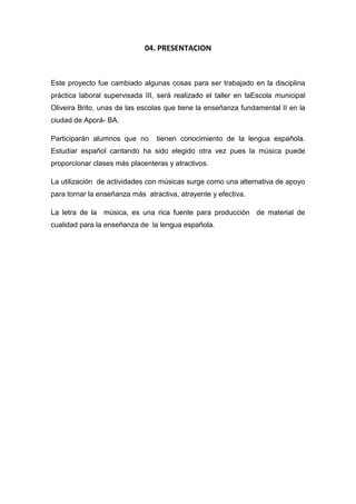 04. PRESENTACION
Este proyecto fue cambiado algunas cosas para ser trabajado en la disciplina
práctica laboral supervisada III, será realizado el taller en laEscola municipal
Oliveira Brito, unas de las escolas que tiene la enseñanza fundamental II en la
ciudad de Aporá- BA.
Participarán alumnos que no tienen conocimiento de la lengua española.
Estudiar español cantando ha sido elegido otra vez pues la música puede
proporcionar clases más placenteras y atractivos.
La utilización de actividades con músicas surge como una alternativa de apoyo
para tornar la enseñanza más atractiva, atrayente y efectiva.
La letra de la música, es una rica fuente para producción de material de
cualidad para la enseñanza de la lengua española.
 