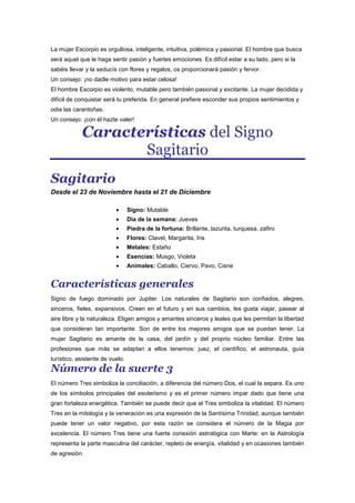 La mujer Escorpio es orgullosa, inteligente, intuitiva, polémica y pasional. El hombre que busca
será aquel que le haga sentir pasión y fuertes emociones. Es difícil estar a su lado, pero si la
sabéis llevar y la seducís con flores y regalos, os proporcionará pasión y fervor.
Un consejo: ¡no dadle motivo para estar celosa!
El hombre Escorpio es violento, mutable pero también pasional y excitante. La mujer decidida y
difícil de conquistar será tu preferida. En general prefiere esconder sus propios sentimientos y
odia las carantoñas.
Un consejo: ¡con él hazte valer!
Características del Signo
Sagitario
Sagitario
Desde el 23 de Noviembre hasta el 21 de Diciembre
Signo: Mutable
Dia de la semana: Jueves
Piedra de la fortuna: Brillante, lazurita, turquesa, zafiro
Flores: Clavel, Margarita, Iris
Metales: Estaño
Esencias: Musgo, Violeta
Animales: Caballo, Ciervo, Pavo, Cisne
Características generales
Signo de fuego dominado por Jupiter. Los naturales de Sagitario son confiados, alegres,
sinceros, fieles, expansivos. Creen en el futuro y en sus cambios, les gusta viajar, pasear al
aire libre y la naturaleza. Eligen amigos y amantes sinceros y leales que les permitan la libertad
que consideran tan importante. Son de entre los mejores amigos que se puedan tener. La
mujer Sagitario es amante de la casa, del jardín y del proprio núcleo familiar. Entre las
profesiones que más se adaptan a ellos tenemos: juez, el científico, el astronauta, guía
turístico, asistente de vuelo.
Número de la suerte 3
El número Tres simboliza la conciliación, a diferencia del número Dos, el cual la separa. Es uno
de los símbolos principales del esoterismo y es el primer número impar dado que tiene una
gran fortaleza energética. También se puede decir que el Tres simboliza la vitalidad. El número
Tres en la mitología y la veneración es una expresión de la Santísima Trinidad, aunque también
puede tener un valor negativo, por esta razón se considera el número de la Magia por
excelencia. El número Tres tiene una fuerte conexión astrológica con Marte: en la Astrología
representa la parte masculina del carácter, repleto de energía, vitalidad y en ocasiones también
de agresión.
 