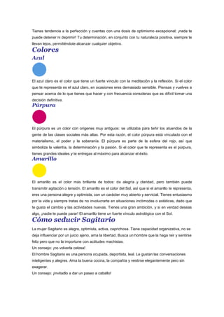 Tienes tendencia a la perfección y cuentas con una dosis de optimismo excepcional: ¡nada te
puede detener ni deprimir! Tu determinación, en conjunto con tu naturaleza positiva, siempre te
llevan lejos, permitiéndote alcanzar cualquier objetivo.
Colores
Azul
El azul claro es el color que tiene un fuerte vínculo con la meditación y la reflexión. Si el color
que te representa es el azul claro, en ocasiones eres demasiado sensible. Piensas y vuelves a
pensar acerca de lo que tienes que hacer y con frecuencia consideras que es difícil tomar una
decisión definitiva.
Púrpura
El púrpura es un color con orígenes muy antiguos: se utilizaba para teñir los atuendos de la
gente de las clases sociales más altas. Por esta razón, el color púrpura está vinculado con el
materialismo, el poder y la soberanía. El púrpura es parte de la esfera del rojo, así que
simboliza la valentía, la determinación y la pasión. Si el color que te representa es el púrpura,
tienes grandes ideales y te entregas al máximo para alcanzar el éxito.
Amarillo
El amarillo es el color más brillante de todos: da alegría y claridad, pero también puede
transmitir agitación o tensión. El amarillo es el color del Sol, así que si el amarillo te representa,
eres una persona alegre y optimista, con un carácter muy abierto y servicial. Tienes entusiasmo
por la vida y siempre tratas de no involucrarte en situaciones incómodas o estáticas, dado que
te gusta el cambio y las actividades nuevas. Tienes una gran ambición, y si en verdad deseas
algo, ¡nadie te puede parar! El amarillo tiene un fuerte vínculo astrológico con el Sol.
Cómo seducir Sagitario
La mujer Sagitario es alegre, optimista, activa, caprichosa. Tiene capacidad organizativa, no se
deja influenciar por un juicio ajeno, ama la libertad. Busca un hombre que la haga reir y sentirse
feliz pero que no la importune con actitudes machistas.
Un consejo: ¡no volverla celosa!
El hombre Sagitario es una persona ocupada, deportista, leal. Le gustan las conversaciones
inteligentes y alegres. Ama la buena cocina, la compañía y vestirse elegantemente pero sin
exagerar.
Un consejo: ¡invitadlo a dar un paseo a caballo!
 