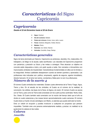 Características del Signo
Capricornio
Capricornio
Desde el 22 de Diciembre hasta el 20 de Enero
Signo: Cardinal
Dia de la semana: Sábado
Piedra de la fortuna: Ambar, ónice, zafiro, cuarzo
Flores: Gardenia, Margarita, Violeta, Narciso
Metales: Plomo
Esencias: Lila, Vetiver, Narciso
Animales: Cocodrilo, Oveja, Petirojo
Características generales
Signo de tierra dominado por Saturno. Capricornio es ambicioso, decidido, frío, melancólico. Es
trabajador y la fatiga no le asusta, sabe sacrificarse. Los naturales de Capricornio programan
con paciencia y precisión su futuro y las metas a conseguir. Para alcanzar un objetivo en
concreto están dispuestos a todo y sin pedir ayuda a nadie. Son cerrados e introvertidos con
improvisados arrebatos de impulsividad. Caracteristicas fundamentales en ellos son la timidez y
la inseguridad. Ambas cualidades desaparecen cuando se sienten queridos y apreciados. Las
profesiones más indicadas son: político, empresario, agente de seguros, agente inmobiliario,
director bancario. En el amor son serios, constantes y fieles pero no son muy afectuosos.
Número de la suerte 4
El número Cuatro simboliza los materiales. Existen cuatro elementos de la Tierra: Fuego, Agua,
Tierra y Aire. En el estudio de los símbolos, el Cuatro es el número de la realidad, la
concreción, los sólidos, las leyes de la física, la lógica y la razón. El número Cuatro se asocia
con la Tierra, justo como la Tierra está conectada con los cuatro puntos cardinales: Norte, Este,
Sur, Oeste. El Cuatro también está conectado con la noción del tiempo dado que el año se
divide en cuatro estaciones y los meses tienen aproximadamente cuatro semanas. El número
Cuatro tiene un fuerte vínculo astrológico con Marte, un planeta que puede estimular la mente.
Eres un volcán en erupción y puedes involucrar a cualquiera en proyectos que parecen
imposibles. También eres una persona extremadamente realista y precisa: en realidad no te
gusta tener la cabeza en las nubes.
Colores
Amarillo
 