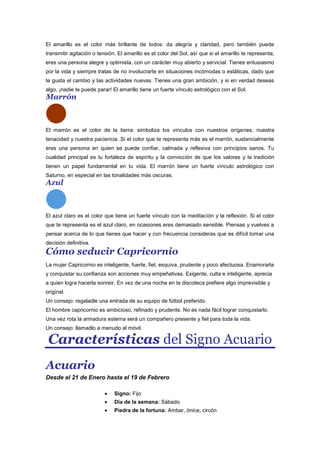 El amarillo es el color más brillante de todos: da alegría y claridad, pero también puede
transmitir agitación o tensión. El amarillo es el color del Sol, así que si el amarillo te representa,
eres una persona alegre y optimista, con un carácter muy abierto y servicial. Tienes entusiasmo
por la vida y siempre tratas de no involucrarte en situaciones incómodas o estáticas, dado que
te gusta el cambio y las actividades nuevas. Tienes una gran ambición, y si en verdad deseas
algo, ¡nadie te puede parar! El amarillo tiene un fuerte vínculo astrológico con el Sol.
Marrón
El marrón es el color de la tierra: simboliza los vínculos con nuestros orígenes, nuestra
tenacidad y nuestra paciencia. Si el color que te representa más es el marrón, sustancialmente
eres una persona en quien se puede confiar, calmada y reflexiva con principios sanos. Tu
cualidad principal es tu fortaleza de espíritu y la convicción de que los valores y la tradición
tienen un papel fundamental en tu vida. El marrón tiene un fuerte vínculo astrológico con
Saturno, en especial en las tonalidades más oscuras.
Azul
El azul claro es el color que tiene un fuerte vínculo con la meditación y la reflexión. Si el color
que te representa es el azul claro, en ocasiones eres demasiado sensible. Piensas y vuelves a
pensar acerca de lo que tienes que hacer y con frecuencia consideras que es difícil tomar una
decisión definitiva.
Cómo seducir Capricornio
La mujer Capricornio es inteligente, fuerte, fiel, esquiva, prudente y poco afectuosa. Enamorarla
y conquistar su confianza son acciones muy empeñativas. Exigente, culta e inteligente, aprecia
a quien logra hacerla sonreir. En vez de una noche en la discoteca prefiere algo imprevisible y
original.
Un consejo: regaladle una entrada de su equipo de fútbol preferido.
El hombre capricornio es ambicioso, refinado y prudente. No es nada fácil lograr conquistarlo.
Una vez rota la armadura esterna será un compañero presente y fiel para toda la vida.
Un consejo: llamadlo a menudo al móvil.
Características del Signo Acuario
Acuario
Desde el 21 de Enero hasta el 19 de Febrero
Signo: Fijo
Dia de la semana: Sábado
Piedra de la fortuna: Ambar, ónice, circón
 