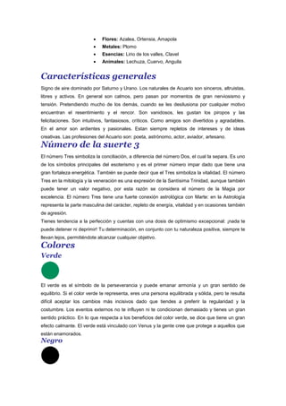Flores: Azalea, Ortensia, Amapola
Metales: Plomo
Esencias: Lirio de los valles, Clavel
Animales: Lechuza, Cuervo, Anguila
Características generales
Signo de aire dominado por Saturno y Urano. Los naturales de Acuario son sinceros, altruistas,
libres y activos. En general son calmos, pero pasan por momentos de gran nerviosismo y
tensión. Pretendiendo mucho de los demás, cuando se les desilusiona por cualquier motivo
encuentran el resentimiento y el rencor. Son vanidosos, les gustan los piropos y las
felicitaciones. Son intuitivos, fantasiosos, críticos. Como amigos son divertidos y agradables.
En el amor son ardientes y pasionales. Estan siempre repletos de intereses y de ideas
creativas. Las profesiones del Acuario son: poeta, astrónomo, actor, aviador, artesano.
Número de la suerte 3
El número Tres simboliza la conciliación, a diferencia del número Dos, el cual la separa. Es uno
de los símbolos principales del esoterismo y es el primer número impar dado que tiene una
gran fortaleza energética. También se puede decir que el Tres simboliza la vitalidad. El número
Tres en la mitología y la veneración es una expresión de la Santísima Trinidad, aunque también
puede tener un valor negativo, por esta razón se considera el número de la Magia por
excelencia. El número Tres tiene una fuerte conexión astrológica con Marte: en la Astrología
representa la parte masculina del carácter, repleto de energía, vitalidad y en ocasiones también
de agresión.
Tienes tendencia a la perfección y cuentas con una dosis de optimismo excepcional: ¡nada te
puede detener ni deprimir! Tu determinación, en conjunto con tu naturaleza positiva, siempre te
llevan lejos, permitiéndote alcanzar cualquier objetivo.
Colores
Verde
El verde es el símbolo de la perseverancia y puede emanar armonía y un gran sentido de
equilibrio. Si el color verde te representa, eres una persona equilibrada y sólida, pero te resulta
difícil aceptar los cambios más incisivos dado que tiendes a preferir la regularidad y la
costumbre. Los eventos externos no te influyen ni te condicionan demasiado y tienes un gran
sentido práctico. En lo que respecta a los beneficios del color verde, se dice que tiene un gran
efecto calmante. El verde está vinculado con Venus y la gente cree que protege a aquellos que
están enamorados.
Negro
 