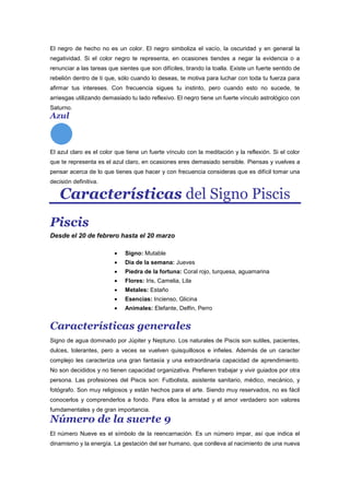 El negro de hecho no es un color. El negro simboliza el vacío, la oscuridad y en general la
negatividad. Si el color negro te representa, en ocasiones tiendes a negar la evidencia o a
renunciar a las tareas que sientes que son difíciles, tirando la toalla. Existe un fuerte sentido de
rebelión dentro de ti que, sólo cuando lo deseas, te motiva para luchar con toda tu fuerza para
afirmar tus intereses. Con frecuencia sigues tu instinto, pero cuando esto no sucede, te
arriesgas utilizando demasiado tu lado reflexivo. El negro tiene un fuerte vínculo astrológico con
Saturno.
Azul
El azul claro es el color que tiene un fuerte vínculo con la meditación y la reflexión. Si el color
que te representa es el azul claro, en ocasiones eres demasiado sensible. Piensas y vuelves a
pensar acerca de lo que tienes que hacer y con frecuencia consideras que es difícil tomar una
decisión definitiva.
Características del Signo Piscis
Piscis
Desde el 20 de febrero hasta el 20 marzo
Signo: Mutable
Dia de la semana: Jueves
Piedra de la fortuna: Coral rojo, turquesa, aguamarina
Flores: Iris, Camelia, Lila
Metales: Estaño
Esencias: Incienso, Glicina
Animales: Elefante, Delfin, Perro
Características generales
Signo de agua dominado por Júpiter y Neptuno. Los naturales de Piscis son sutiles, pacientes,
dulces, tolerantes, pero a veces se vuelven quisquillosos e infieles. Además de un caracter
complejo les caracteriza una gran fantasía y una extraordinaria capacidad de aprendimiento.
No son decididos y no tienen capacidad organizativa. Prefieren trabajar y vivir guiados por otra
persona. Las profesiones del Piscis son: Futbolista, asistente sanitario, médico, mecánico, y
fotógrafo. Son muy religiosos y están hechos para el arte. Siendo muy reservados, no es fácil
conocerlos y comprenderlos a fondo. Para ellos la amistad y el amor verdadero son valores
fumdamentales y de gran importancia.
Número de la suerte 9
El número Nueve es el símbolo de la reencarnación. Es un número impar, así que indica el
dinamismo y la energía. La gestación del ser humano, que conlleva al nacimiento de una nueva
 