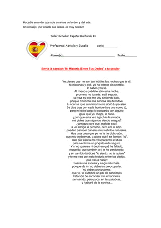 Hacedle entender que sois amantes del orden y del arte.
Un consejo: ¡no tocadle sus cosas..es muy celoso!
Envía la canción 'Mi Historia Entre Tus Dedos' a tu celular
Yo pienso que no son tan inútiles las noches que te dí.
te marchas y qué, yo no intento discutírtelo,
lo sabes y lo sé.
Al menos quédate sólo esta noche,
prometo no tocarte, está segura,
tal vez es que me voy sintiendo solo,
porque conozco esa sonrisa tan definitiva,
tu sonrisa que a mí mismo me abrió tu paraíso.
Se dice que con cada hombre hay una como tú,
pero mi sitio luego lo ocuparás con alguno
igual que yo, mejor, lo dudo.
¿por qué esta vez agachas la mirada,
me pides que sigamos siendo amigos?
¿amigos para qué, maldita sea?
a un amigo lo perdono, pero a tí te amo,
pueden parecer banales mis instintos naturales.
Hay una cosa que yo no te he dicho aún,
que mis problemas, ¿sabés qué? se llaman: "tú".
sólo por eso tu me ves hacerme el duro
para sentirme un poquito más seguro.
Y si no quieres ni decir en qué he fallado,
recuerda que también a tí te he perdonado,
y en cambio tú dices "lo siento, no te quiero"
y te me vas con esta historia entre tus dedos.
¡qué vas a hacer!,
busca una excusa y luego márchate.
porque de mí no debieras preocuparte,
no debes provocarme.
que yo te escribiré un par de canciones
tratando de esconder mis emociones.
pensando, pero poco, en las palabras,
y hablaré de la sonrisa...
 