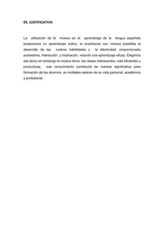 05. JUSTIFICATIVA
La utilización de la música en el aprendizaje de la lengua española
proporciona un aprendizaje lúdico, la enseñanza con música posibilita el
desarrollo de las cuatros habilidades y la afectividad, proporcionado
autoestima, interacción y motivación, visando una aprendizaje eficaz. Elegimos
ese tema sin embargo la música torna las clases interesantes, más eficientes y
productivas, ese conocimiento contribuirá de manera significativa para
formación de los alumnos, en múltiples esferas de su vida personal, académica
y profesional.
 