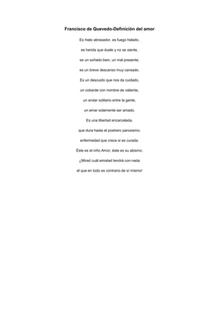Francisco de Quevedo-Definición del amor
Es hielo abrasador, es fuego helado,
es herida que duele y no se siente,
es un soñado bien, un mal presente,
es un breve descanso muy cansado.
Es un descuido que nos da cuidado,
un cobarde con nombre de valiente,
un andar solitario entre la gente,
un amar solamente ser amado.
Es una libertad encarcelada,
que dura hasta el postrero paroxismo;
enfermedad que crece si es curada.
Éste es el niño Amor, éste es su abismo.
¿Mirad cuál amistad tendrá con nada
el que en todo es contrario de sí mismo!
 