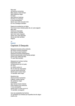Nós dois
Já tivemos momentos
Mas passou nosso tempo
Não podemos negar
Foi bom
Nós fizemos histórias
Pra ficar na memória
E nos acompanhar
Quero que você viva sem mim
Eu vou conseguir também
Depois de aceitarmos os fatos
Vou trocar seus retratos pelos de um outro alguém
Meu bem
Vamos ter liberdade
Para amar à vontade
Sem trair mais ninguém
Quero que você seja feliz
Hei de ser feliz também
Depois
Espanhol
Capítulo 2 Después
Después de tantos años soñando
De hacer muchos proyectos
De un futuro para nosotros
Después de tantos desengaños,
Hemos abandonado como tantas parejas
Quiero que usted sea feliz
Yo seré feliz también
Después de muchas noches
Esperando nada
Arrástrandome por el suelo
En vano
Le volvió contra mí
No me des las respuestas
Las que queria escuchar
Quiero que tu seas mejor
Yo también seré mejor
Nosotros dos
Hemos tenido momentos
Falleció nuestro tiempo
No podemos negar
Fue bueno
Que hemos hecho historia
Para manter en la memoria
Y nos acompañar
Quiero que tu vivas ya sin mí
Yo también conseguiré
Una vez aceptados los hechos
Yo cambiaré sus retratos por aquellos de otro algun
Cariño mio
 